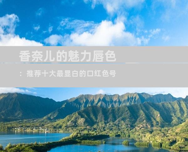 香奈儿的魅力唇色：推荐十大最显白的口红色号