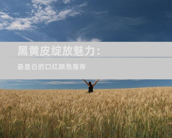 黑黄皮绽放魅力：最显白的口红颜色推荐